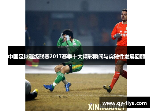 中国足球超级联赛2017赛季十大精彩瞬间与突破性发展回顾