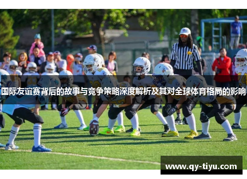 国际友谊赛背后的故事与竞争策略深度解析及其对全球体育格局的影响